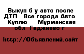 Выкуп б/у авто после ДТП - Все города Авто » Куплю   . Мурманская обл.,Гаджиево г.